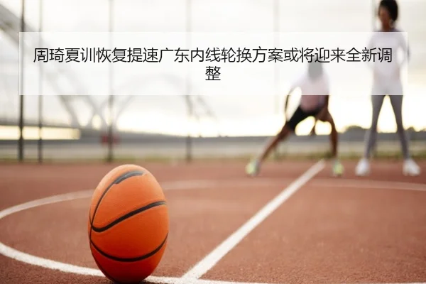 周琦夏训恢复提速广东内线轮换方案或将迎来全新调整